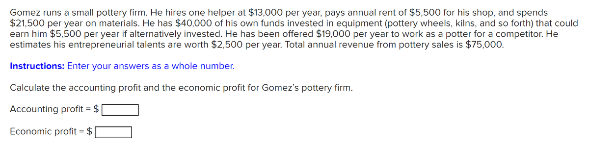 Gomez runs a small pottery firm. He hires one helper at $13,000 per year, pays annual rent of $5,500 for his shop, and spends
$21,500 per year on materials. He has $40,000 of his own funds invested in equipment (pottery wheels, kilns, and so forth) that could
earn him $5,500 per year if alternatively invested. He has been offered $19,000 per year to work as a potter for a competitor. He
estimates his entrepreneurial talents are worth $2,500 per year. Total annual revenue from pottery sales is $75,000.
Instructions: Enter your answers as a whole number.
Calculate the accounting profit and the economic profit for Gomez's pottery firm.
Accounting profit = $
Economic profit = $
