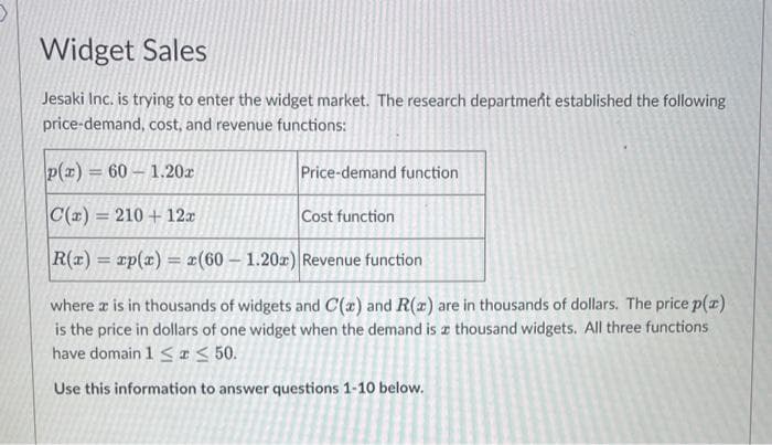 Widget Sales
Jesaki Inc. is trying to enter the widget market. The research department established the following
price-demand, cost, and revenue functions:
p(x)=60-1.20x
C(a) = 210 + 12x
|R(x) = xp(x) = x(60 - 1.20x) Revenue function
where x is in thousands of widgets and C(x) and R(x) are in thousands of dollars. The price p(z)
is the price in dollars of one widget when the demand is a thousand widgets. All three functions
have domain 1 ≤ ≤ 50.
Use this information to answer questions 1-10 below.
Price-demand function
Cost function