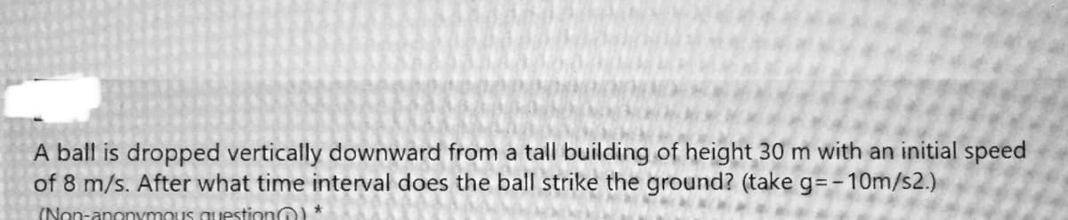 A ball is dropped vertically downward from a tall building of height 30 m with an initial speed
of 8 m/s. After what time interval does the ball strike the ground? (take g=-10m/s2.)
(Non-anonymous question) *
