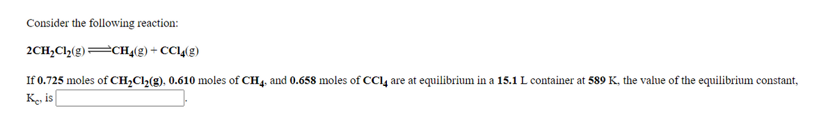 Consider the following reaction:
2CH2C12(g)=CH4(g) + CC14(g)
If 0.725 moles of CH,Cl2(g), 0.610 moles of CH4, and 0.658 moles of CCl4 are at equilibrium in a 15.1 L container at 589 K, the value of the equilibrium constant,
Ke, is
