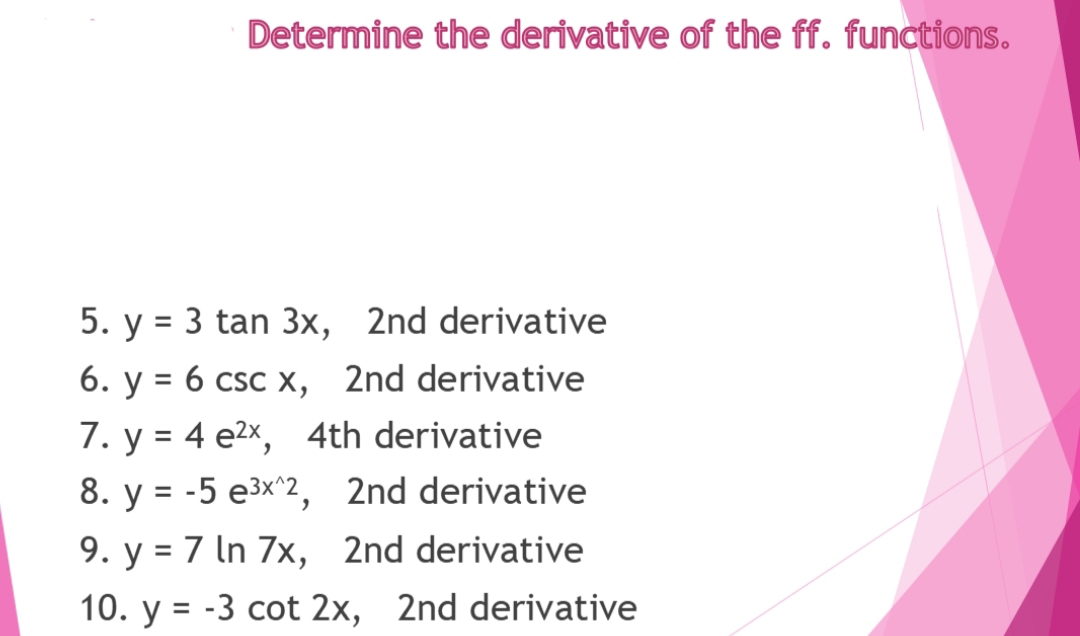 Determine the derivative of the ff. functions.
5. y = 3 tan 3x, 2nd derivative
6. y = 6 csc x, 2nd derivative
%3D
7. y = 4 e2x, 4th derivative
8. y = -5 e3x^2, 2nd derivative
9. y = 7 In 7x, 2nd derivative
10. y = -3 cot 2x, 2nd derivative
