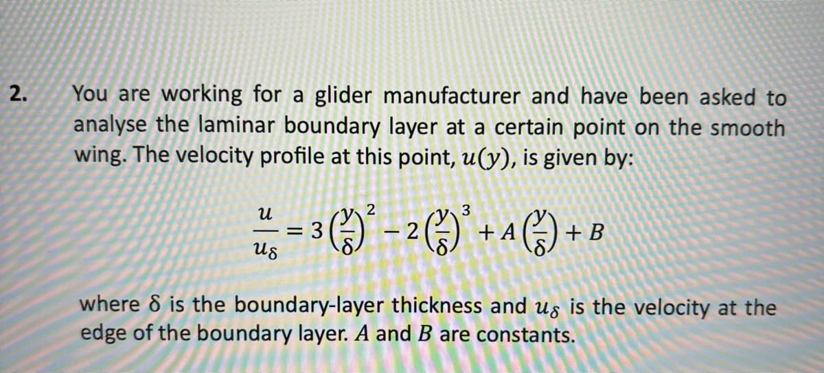 2.
You are working for a glider manufacturer and have been asked to
analyse the laminar boundary layer at a certain point on the smooth
wing. The velocity profile at this point, u(y), is given by:
3
==3(²²-2 (²) + A (²) + B
น
Us
where 8 is the boundary-layer thickness and us is the velocity at the
edge of the boundary layer. A and B are constants.