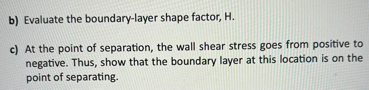 b) Evaluate the
boundary-layer shape factor, H.
c) At the point of separation, the wall shear stress goes from positive to
negative. Thus, show that the boundary layer at this location is on the
point of separating.
