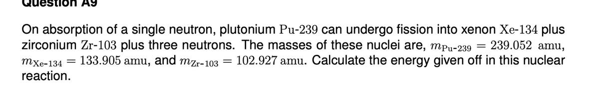 Question A9
On absorption of a single neutron, plutonium Pu-239 can undergo fission into xenon Xe-134 plus
zirconium Zr-103 plus three neutrons. The masses of these nuclei are, mpu-239
239.052 amu,
mxe-134 =
133.905 amu, and mzr-103
102.927 amu. Calculate the energy given off in this nuclear
reaction.
