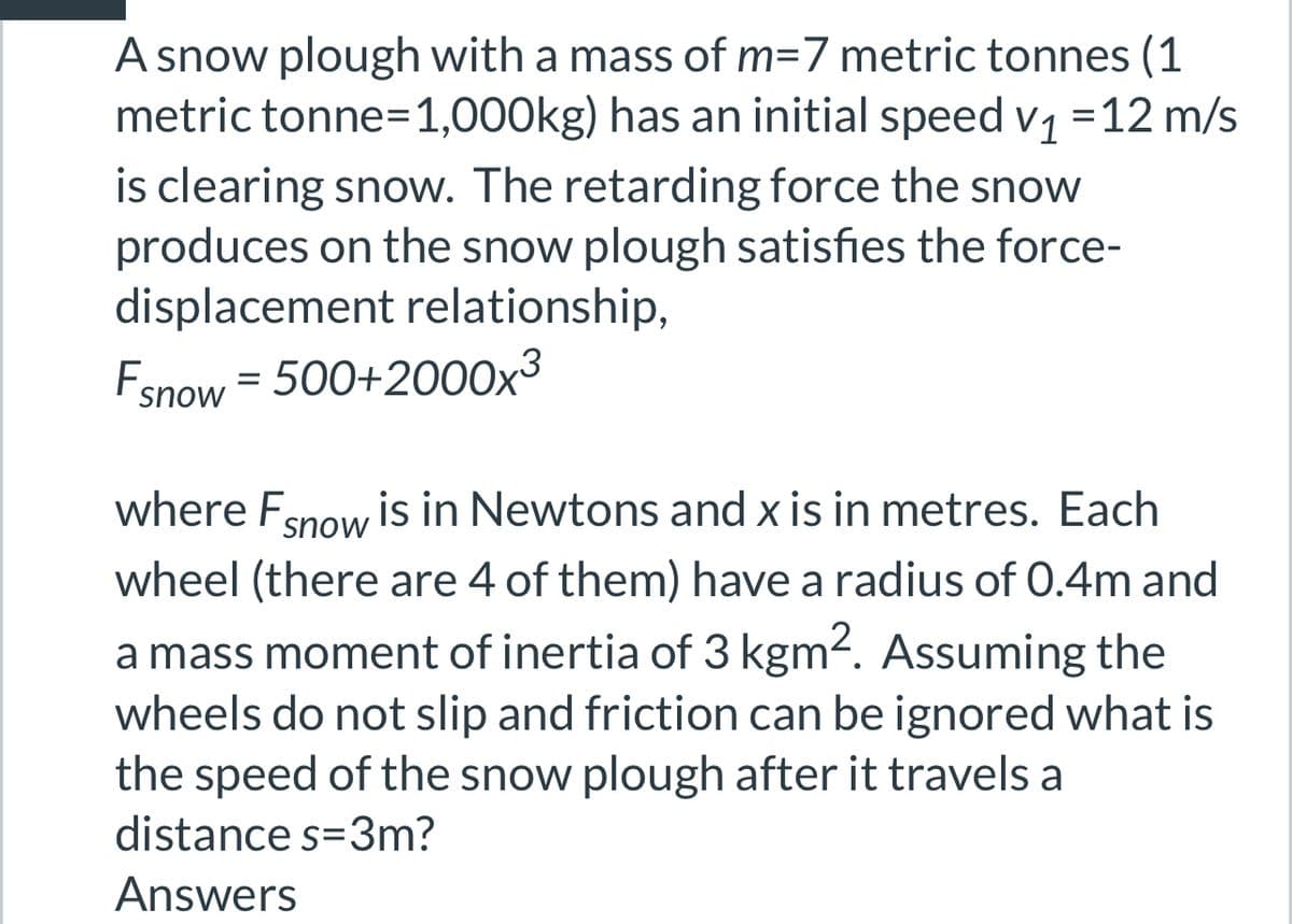 A snow plough with a mass of m=7 metric tonnes (1
metric tonne=1,000kg) has an initial speed v₁ =12 m/s
is clearing snow. The retarding force the snow
produces on the snow plough satisfies the force-
displacement relationship,
Fsnow = 500+2000x³
where F snow is in Newtons and x is in metres. Each
wheel (there are 4 of them) have a radius of 0.4m and
a mass moment of inertia of 3 kgm². Assuming the
wheels do not slip and friction can be ignored what is
the speed of the snow plough after it travels a
distance s=3m?
Answers