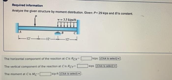 Required information
Analyze the given structure by moment distribution. Given: P= 29 kips and El is constant.
w = 3.5 kips/ft
IA
12
12
The horizontal component of the reaction at Cis Rcx=
kips (Click to select)
The vertical component of the reaction at Cis Rcy
kips (Click to select) v
The moment at Cis Mc=
kip ft (Click to select)
