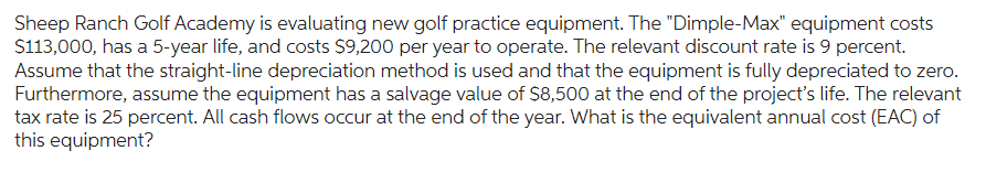 Sheep Ranch Golf Academy is evaluating new golf practice equipment. The "Dimple-Max" equipment costs
$113,000, has a 5-year life, and costs $9,200 per year to operate. The relevant discount rate is 9 percent.
Assume that the straight-line depreciation method is used and that the equipment is fully depreciated to zero.
Furthermore, assume the equipment has a salvage value of $8,500 at the end of the project's life. The relevant
tax rate is 25 percent. All cash flows occur at the end of the year. What is the equivalent annual cost (EAC) of
this equipment?