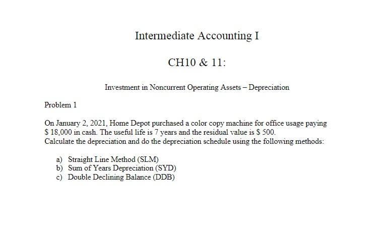 Intermediate Accounting I
CH10 & 11:
Investment in Noncurrent Operating Assets - Depreciation
Problem 1
On January 2, 2021, Home Depot purchased a color copy machine for office usage paying
$ 18,000 in cash. The useful life is 7 years and the residual value is $ 500.
Calculate the depreciation and do the depreciation schedule using the following methods:
a) Straight Line Method (SLM)
b)
Sum of Years Depreciation (SYD)
c) Double Declining Balance (DDB)