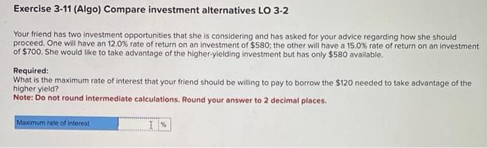 Exercise 3-11 (Algo) Compare investment alternatives LO 3-2
Your friend has two investment opportunities that she is considering and has asked for your advice regarding how she should
proceed. One will have an 12.0% rate of return on an investment of $580; the other will have a 15.0% rate of return on an investment
of $700. She would like to take advantage of the higher-yielding investment but has only $580 available.
Required:
What is the maximum rate of interest that your friend should be willing to pay to borrow the $120 needed to take advantage of the
higher yield?
Note: Do not round intermediate calculations. Round your answer to 2 decimal places.
Maximum rate of interest
I%