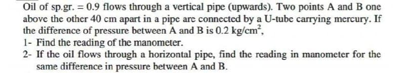 Oil of sp.gr. = 0.9 flows through a vertical pipe (upwards). Two points A and B one
above the other 40 cm apart in a pipe are connected by a U-tube carrying mercury. If
the difference of pressure between A and B is 0.2 kg/cm,
1- Find the reading of the manometer.
2- If the oil flows through a horizontal pipe, find the reading in manometer for the
same difference in pressure between A and B.
%3D
