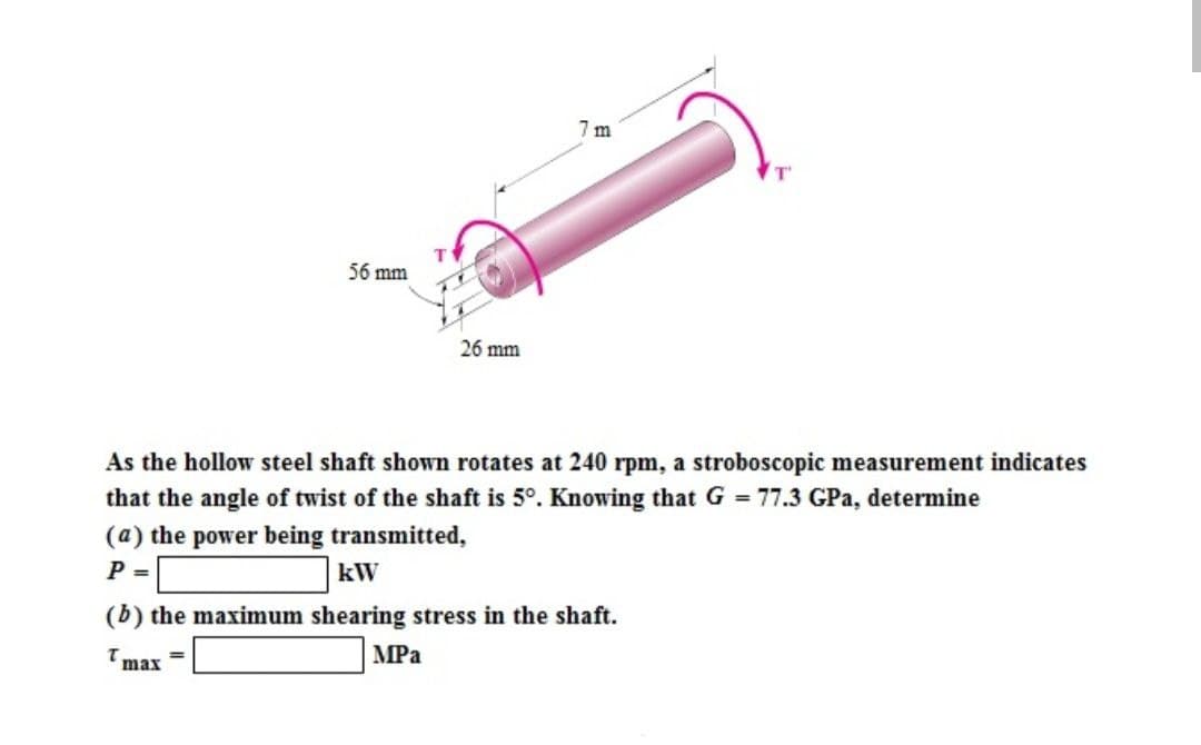 56 mm
T
=
26 mm
7m
As the hollow steel shaft shown rotates at 240 rpm, a stroboscopic measurement indicates
that the angle of twist of the shaft is 5°. Knowing that G = 77.3 GPa, determine
(a) the power being transmitted,
P =
kW
(b) the maximum shearing stress in the shaft.
Tmax
MPa