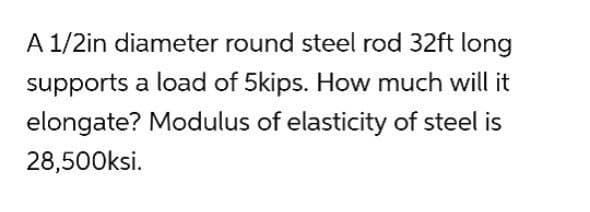 A 1/2in diameter round steel rod 32ft long
supports a load of 5kips. How much will it
elongate? Modulus of elasticity of steel is
28,500ksi.