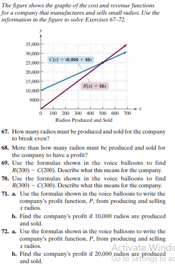 The figure shows the graphs of the cost and revenue functions
for a company that manufactures and sells small radios. Use the
information in the figure to solve Exercises 67–72.
35,000
30,000
C(x) = 10,000 + 30x
25,000
20,000
15,000
R(x) = 50x
10,000
5000
100 200 300 400
500 600 700
Radios Produced and Sold
67. How many radios must be produced and sold for the company
to break even?
68. More than how many radios must be produced and sold for
the company to have a profit?
69. Use the formulas shown in the voice balloons to find
R(200) – C(200). Describe what this means for the company.
70. Use the formulas shown in the voice balloons to find
R(300) – C(300). Describe what this means for the company.
71. a. Use the formulas shown in the voice balloons to write the
company's profit function, P, from producing and selling
x radios.
b. Find the company's profit if 10,000 radios are produced
and sold.
72. a. Use the formulas shown in the voice balloons to write the
company's profit function, P, from producing and selling
x radios.
b. Find the company's profit if 20,000 radios are produced
Açtivate Windo
Go to Settings to ac
and sold.
