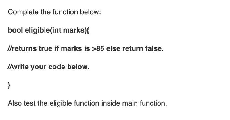 Complete the function below:
bool eligible(int marks){
Ilreturns true if marks is >85 else return false.
Ilwrite your code below.
}
Also test the eligible function inside main function.
