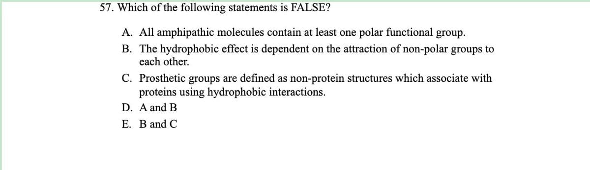 57. Which of the following statements is FALSE?
A. All amphipathic molecules contain at least one polar functional group.
B. The hydrophobic effect is dependent on the attraction of non-polar groups to
each other.
C. Prosthetic groups are defined as non-protein structures which associate with
proteins using hydrophobic interactions.
D. A and B
E. B and C