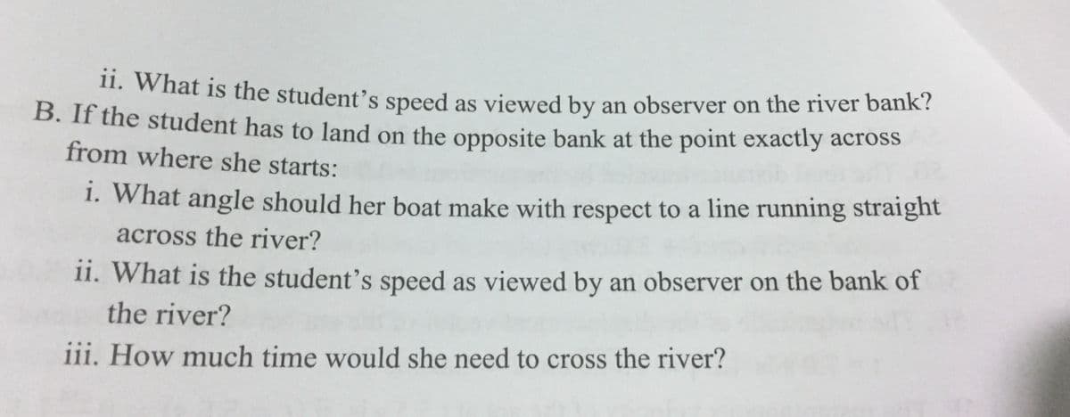 1. what is the student's speed as viewed by an observer on the river bank?
B. If the student has to land on the opposite bank at the point exactly across
from where she starts:
1. What angle should her boat make with respect to a line running straight
across the river?
11. What is the student's speed as viewed by an observer on the bank of
the river?
iii. How much time would she need to cross the river?
