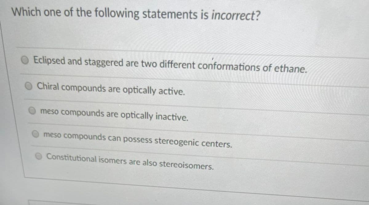 Which one of the following statements is incorrect?
OEclipsed and staggered are two different conformations of ethane.
O Chiral compounds are optically active.
meso compounds are optically inactive.
meso compounds can possess stereogenic centers.
Constitutional isomers are also stereoisomers.
