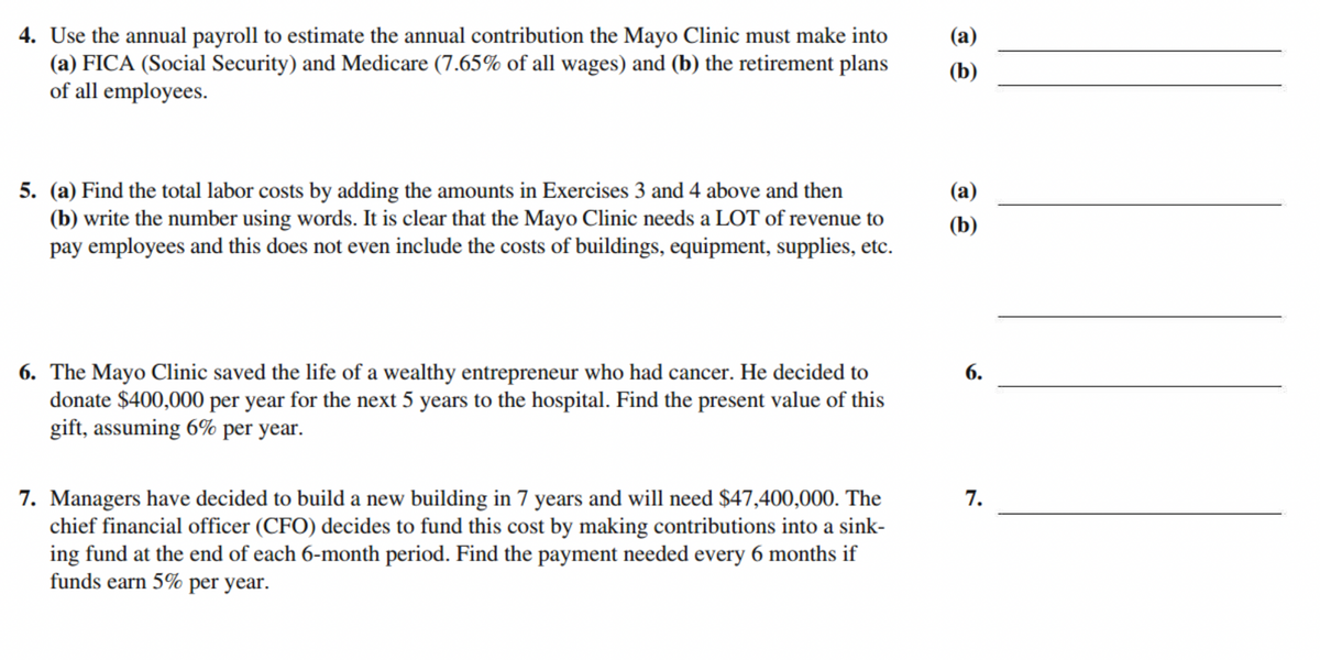 4. Use the annual payroll to estimate the annual contribution the Mayo Clinic must make into
(a) FICA (Social Security) and Medicare (7.65% of all wages) and (b) the retirement plans
of all employees.
(b)
5. (a) Find the total labor costs by adding the amounts in Exercises 3 and 4 above and then
(b) write the number using words. It is clear that the Mayo Clinic needs a LOT of revenue to
pay employees and this does not even include the costs of buildings, equipment, supplies, etc.
(а)
(b)
6. The Mayo Clinic saved the life of a wealthy entrepreneur who had cancer. He decided to
donate $400,000 per year for the next 5 years to the hospital. Find the present value of this
gift, assuming 6% per year.
6.
7. Managers have decided to build a new building in 7 years and will need $47,400,000. The
chief financial officer (CFO) decides to fund this cost by making contributions into a sink-
ing fund at the end of each 6-month period. Find the payment needed every 6 months if
funds earn 5% per year.
7.
