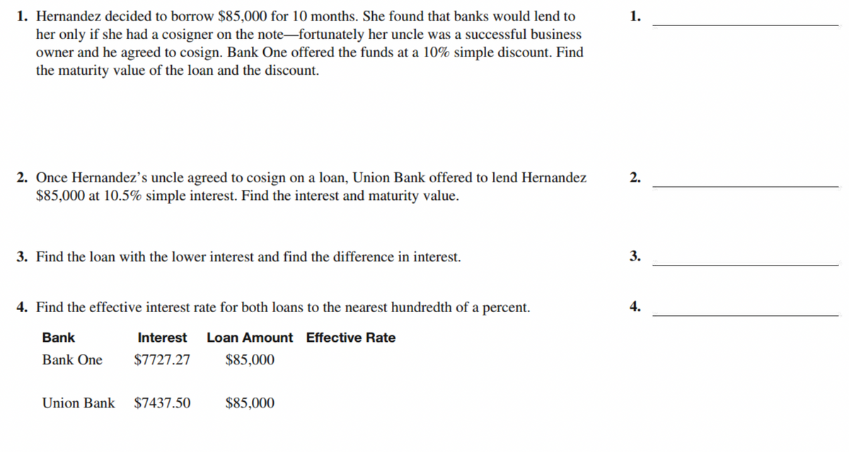 1. Hernandez decided to borrow $85,000 for 10 months. She found that banks would lend to
her only if she had a cosigner on the note-fortunately her uncle was a successful business
owner and he agreed to cosign. Bank One offered the funds at a 10% simple discount. Find
the maturity value of the loan and the discount.
1.
2. Once Hernandez's uncle agreed to cosign on a loan, Union Bank offered to lend Hernandez
$85,000 at 10.5% simple interest. Find the interest and maturity value.
2.
3. Find the loan with the lower interest and find the difference in interest.
3.
4. Find the effective interest rate for both loans to the nearest hundredth of a percent.
Bank
Interest
Loan Amount Effective Rate
Bank One
$7727.27
$85,000
Union Bank $7437.50
$85,000
4.
