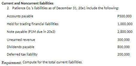 Current and Noncurrent liabilities
2. Patience Co.'s liabilities as of December 31, 20x1 include the following:
Accounts payable
Held for trading financial liabilities
Note payable (P1M due in 20x3)
Unearned revenue
Dividends payable
Deferred tax liability
Requirement: Compute for the total current liabilities.
P500,000
1,000,000
2,800,000
300,000
800,000
200,000