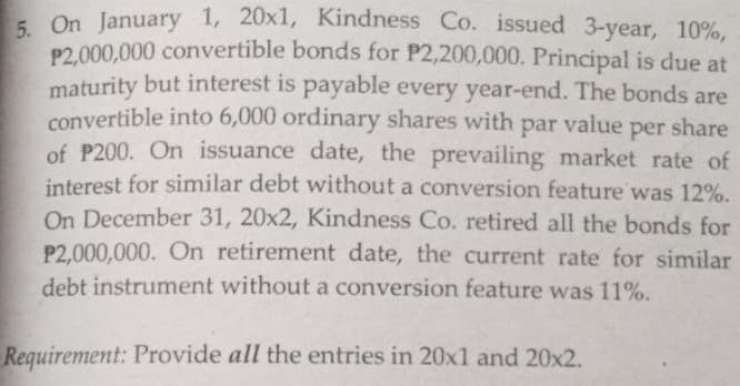 5. On January 1, 20x1, Kindness Co. issued 3-year, 10%,
P2,000,000 convertible bonds for P2,200,000. Principal is due at
maturity but interest is payable every year-end. The bonds are
convertible into 6,000 ordinary shares with par value per share
of P200. On issuance date, the prevailing market rate of
interest for similar debt without a conversion feature was 12%.
On December 31, 20x2, Kindness Co. retired all the bonds for
P2,000,000. On retirement date, the current rate for similar
debt instrument without a conversion feature was 11%.
Requirement: Provide all the entries in 20x1 and 20x2.