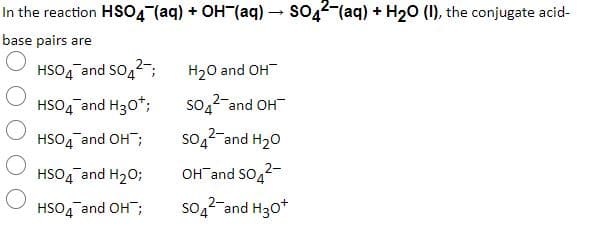 In the reaction HSO4 (aq) + OH (aq) – so,2-(aq) + H20 (1), the conjugate acid-
base pairs are
HSO4 and So,2-;
H20 and OH
HSO4 and H30*;
S04
2-and OH
HSO4 and OH;
so,2-and H20
HSO4 and H20;
OHTand SO,2-
HSO4 and OH;
so,2-and H30*
