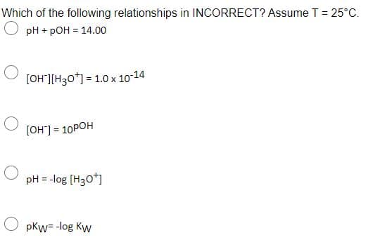 Which of the following relationships in INCORRECT? Assume T= 25°C.
pH + pOH = 14.00
[OH"][H30*] = 1.0 x 10-14
[OH] = 10POH
%3D
pH = -log (H30*)
O pkw= -log Kw
