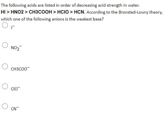 The following acids are listed in order of decreasing acid strength in water.
HI > HNO2 > CH3COOH > HCIO > HCN. According to the Bronsted-Lowry theory,
which one of the following anions is the weakest base?
NO2
CH3CO0
clo
CN
