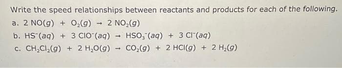 Write the speed relationships between reactants and products for each of the following.
a. 2 NO(g) + O₂(g) → 2 NO₂(g)
b. HS (aq) + 3 CIO (aq) → HSO₂ (aq) + 3 Cl(aq)
c. CH₂Cl₂(g) + 2 H₂O(g) + CO₂(g) + 2 HCI(g) + 2 H₂(g)