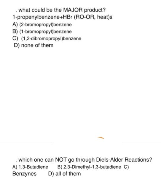 . what could be the MAJOR product?
1-propenylbenzene+HBr (RO-OR, heat)à
(2-bromopropyl)benzene
(1-bromopropyl)benzene
A)
B)
C) (1,2-dibromopropyl)benzene
D) none of them
which one can NOT go through Diels-Alder Reactions?
A) 1,3-Butadiene
B) 2,3-Dimethyl-1,3-butadiene C)
Benzynes
D) all of them