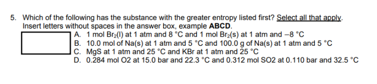 5. Which of the following has the substance with the greater entropy listed first? Select all that apply.
Insert letters without spaces in the answer box, example ABCD.
A. 1 mol Br₂(l) at 1 atm and 8 °C and 1 mol Br₂(s) at 1 atm and -8 °C
B. 10.0 mol of Na(s) at 1 atm and 5 °C and 100.0 g of Na(s) at 1 atm and 5 °C
C. MgS at 1 atm and 25 °C and KBr at 1 atm and 25 °C
D. 0.284 mol O2 at 15.0 bar and 22.3 °C and 0.312 mol SO2 at 0.110 bar and 32.5 °C