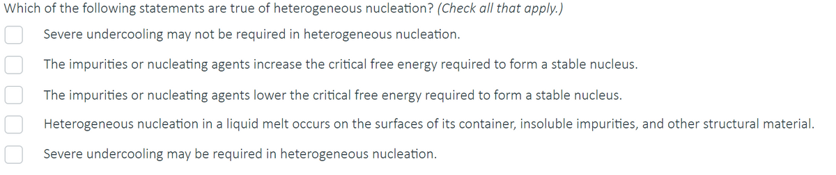 Which of the following statements are true of heterogeneous nucleation? (Check all that apply.)
Severe undercooling may not be required in heterogeneous nucleation.
The impurities or nucleating agents increase the critical free energy required to form a stable nucleus.
The impurities or nucleating agents lower the critical free energy required to form a stable nucleus.
Heterogeneous nucleation in a liquid melt occurs on the surfaces of its container, insoluble impurities, and other structural material.
Severe undercooling may be required in heterogeneous nucleation.