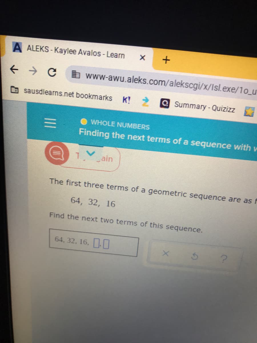 A ALEKS - Kaylee Avalos - Learn
b www-awu.aleks.com/alekscgi/x/Isl.exe/1o_u
sausdlearns.net bookmarks K! 2 Q Summary-Quizizz
WHOLE NUMBERS
Finding the next terms of a sequence with v
1 ain
The first three terms of a geometric sequence are as f
64, 32, 16
Find the next two terms of this sequence.
64, 32, 16,
