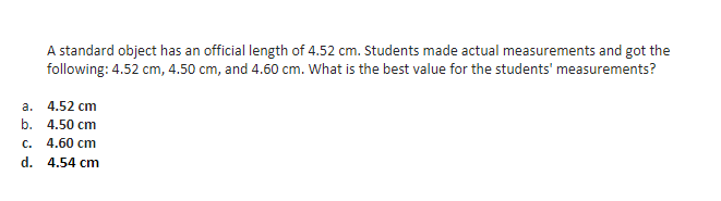 A standard object has an official length of 4.52 cm. Students made actual measurements and got the
following: 4.52 cm, 4.50 cm, and 4.60 cm. What is the best value for the students' measurements?
a.
4.52 cm
b. 4.50 cm
с.
4.60 cm
d. 4.54 cm
