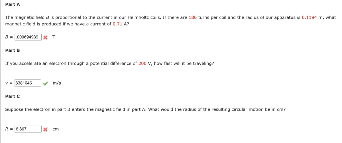 Part A
The magnetic field B is proportional to the current in our Helmholtz coils. If there are 186 turns per coil and the radius of our apparatus is 0.1194 m, what
magnetic field is produced if we have a current of 0.71 A?
B =
.000694939
X T
Part B
If you accelerate an electron through a potential difference of 200 V, how fast will it be traveling?
v = 8381646
m/s
Part C
Suppose the electron in part B enters the magnetic field in part A. What would the radius of the resulting circular motion be in cm?
R = 6.867
X cm
