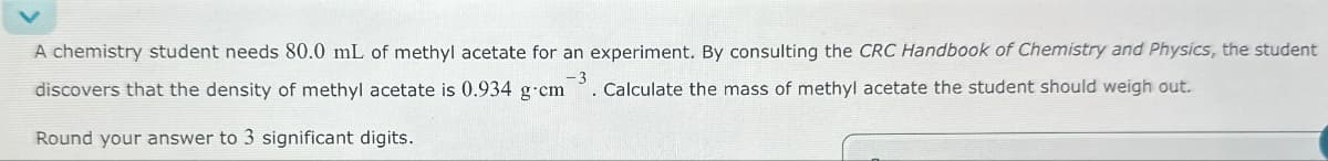 A chemistry student needs 80.0 mL of methyl acetate for an experiment. By consulting the CRC Handbook of Chemistry and Physics, the student
discovers that the density of methyl acetate is 0.934 g-cm Calculate the mass of methyl acetate the student should weigh out.
-3
Round your answer to 3 significant digits.