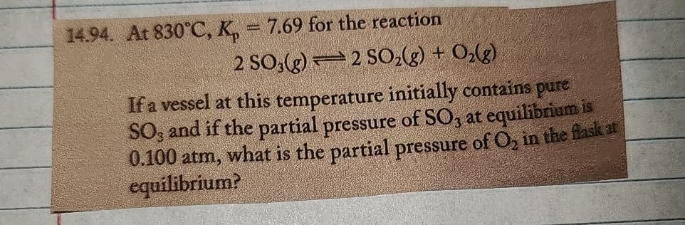 14.94. At 830°C, K₁ = 7.69 for the reaction
2 SO3(g)
2 SO2(g) + O2(g)
If a vessel at this temperature initially contains pure
SO, and if the partial pressure of SO3 at equilibrium is
0.100 atm, what is the partial pressure of O2 in the flask at
equilibrium?
