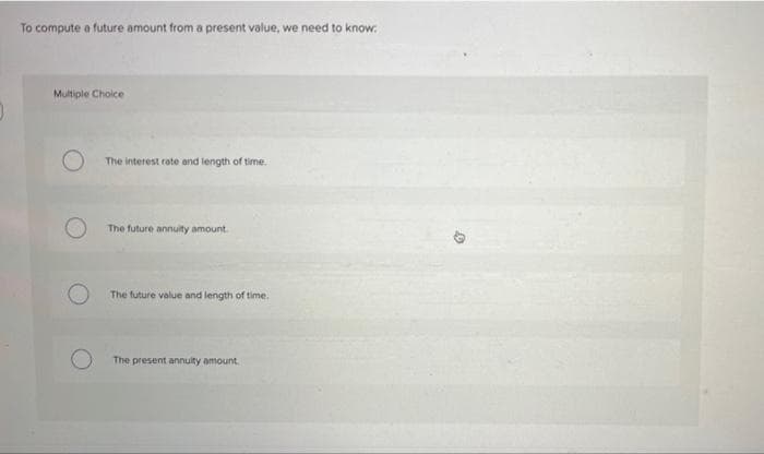 To compute a future amount from a present value, we need to know:
Multiple Choice
The interest rote and length of time.
The future annuity amount.
The future value and length of time.
The present annuity amount.
