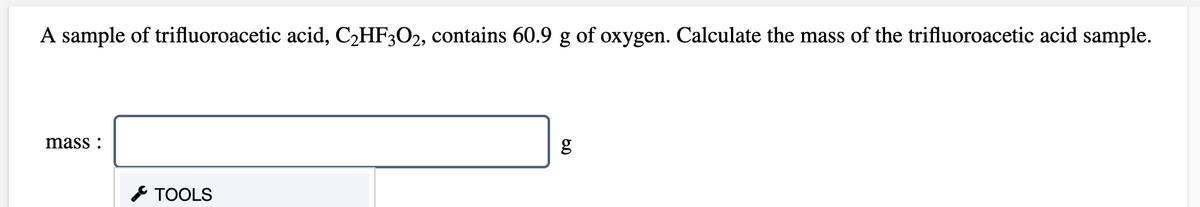 A sample of trifluoroacetic acid, C2HF3O2, contains 60.9 g of oxygen. Calculate the mass of the trifluoroacetic acid sample.
mass :
* TOOLS
