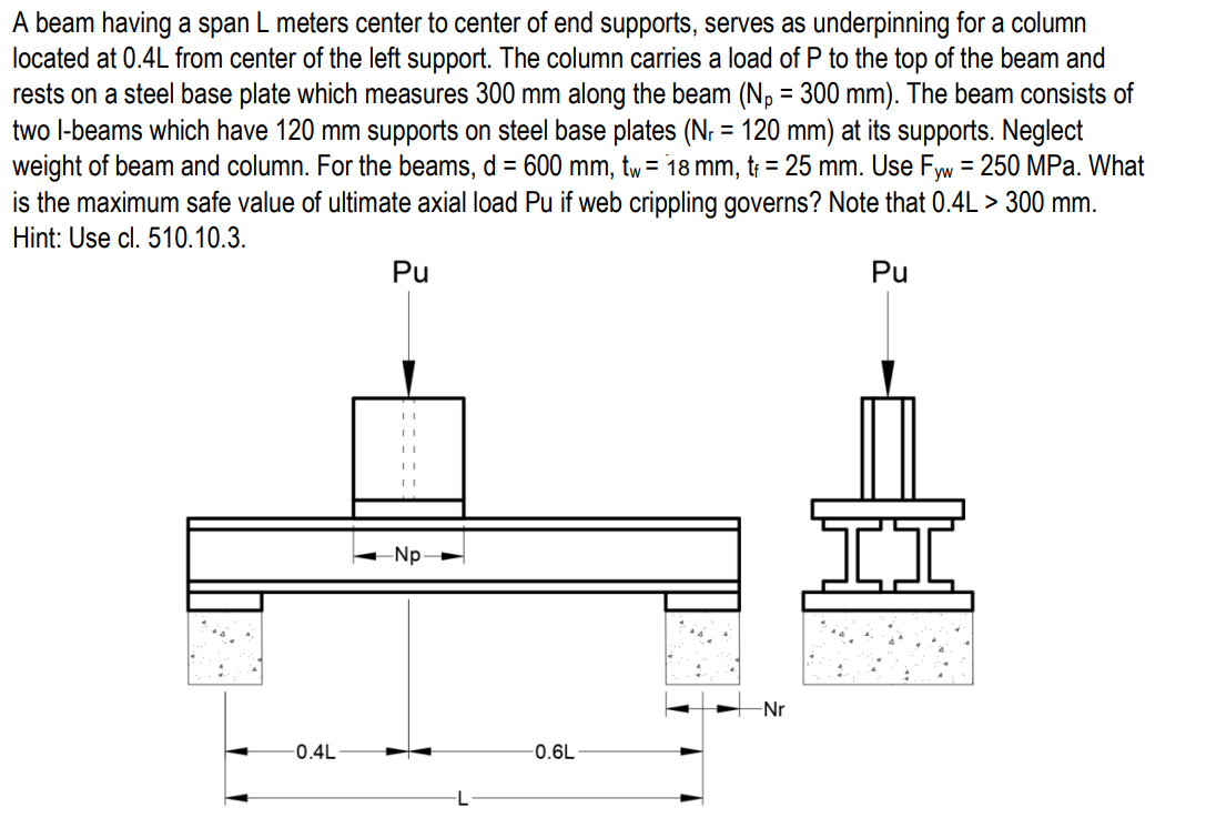 A beam having a span L meters center to center of end supports, serves as underpinning for a column
located at 0.4L from center of the left support. The column carries a load of P to the top of the beam and
rests on a steel base plate which measures 300 mm along the beam (Np = 300 mm). The beam consists of
two l-beams which have 120 mm supports on steel base plates (N: = 120 mm) at its supports. Neglect
weight of beam and column. For the beams, d = 600 mm, tw= 18 mm, t; = 25 mm. Use Fyw = 250 MPa. What
is the maximum safe value of ultimate axial load Pu if web crippling governs? Note that 0.4L > 300 mm.
Hint: Use cl. 510.10.3.
Pu
Pu
-Np-
Nr
-0.4L
-0.6L
-L
