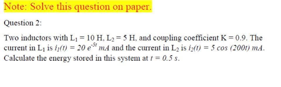 Note: Solve this question on paper.
Question 2:
Two inductors with L1 = 10 H, L2 = 5 H, and coupling coefficient K = 0.9. The
current in Li is i(t) = 20 e" mA and the current in L2 is iz(t) = 5 cos (200t) mA.
Calculate the energy stored in this system at t = 0.5 s.
%3D
