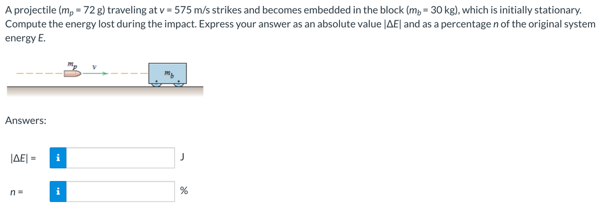 A projectile (m, = 72 g) traveling at v = 575 m/s strikes and becomes embedded in the block (mp = 30 kg), which is initially stationary.
Compute the energy lost during the impact. Express your answer as an absolute value |AE| and as a percentage n of the original system
%D
energy E.
mp
my
Answers:
JAE| =
J
%3D
n =
