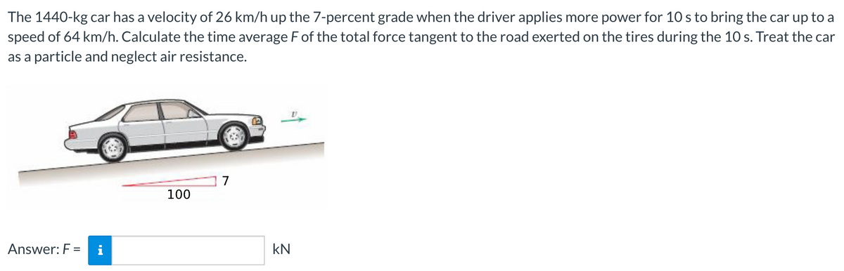 The 1440-kg car has a velocity of 26 km/h up the 7-percent grade when the driver applies more power for 10 s to bring the car up to a
speed of 64 km/h. Calculate the time average F of the total force tangent to the road exerted on the tires during the 10 s. Treat the car
as a particle and neglect air resistance.
1 7
100
Answer: F =
kN
