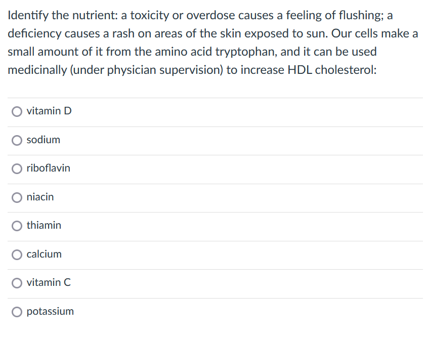 Identify the nutrient: a toxicity or overdose causes a feeling of flushing; a
deficiency causes a rash on areas of the skin exposed to sun. Our cells make a
small amount of it from the amino acid tryptophan, and it can be used
medicinally (under physician supervision) to increase HDL cholesterol:
vitamin D
sodium
O riboflavin
O niacin
O thiamin
O calcium
vitamin C
O potassium
