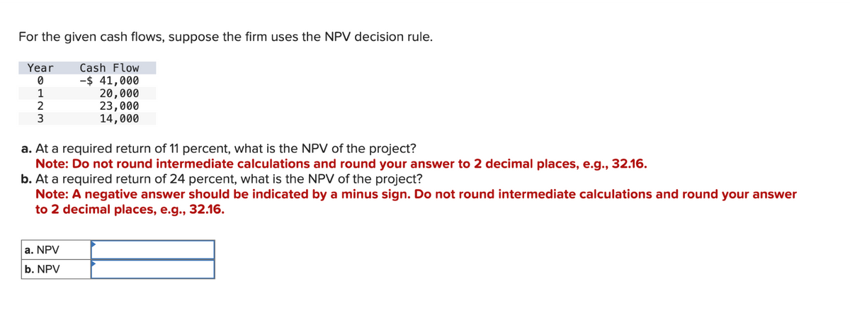 For the given cash flows, suppose the firm uses the NPV decision rule.
Year
0
1
Cash Flow
-$ 41,000
20,000
2
3
23,000
14,000
a. At a required return of 11 percent, what is the NPV of the project?
Note: Do not round intermediate calculations and round your answer to 2 decimal places, e.g., 32.16.
b. At a required return of 24 percent, what is the NPV of the project?
Note: A negative answer should be indicated by a minus sign. Do not round intermediate calculations and round your answer
to 2 decimal places, e.g., 32.16.
a. NPV
b. NPV