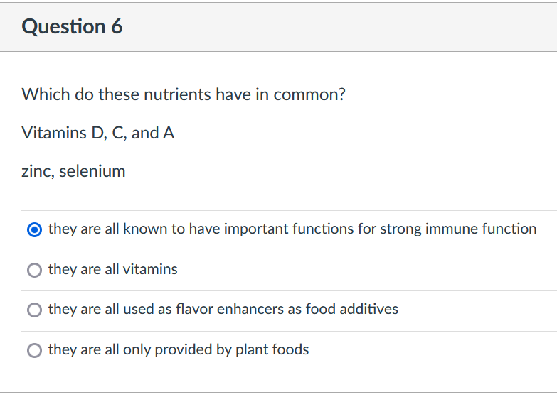 Question 6
Which do these nutrients have in common?
Vitamins D, C, and A
zinc, selenium
O they are all known to have important functions for strong immune function
O they are all vitamins
they are all used as flavor enhancers as food additives
they are all only provided by plant foods
