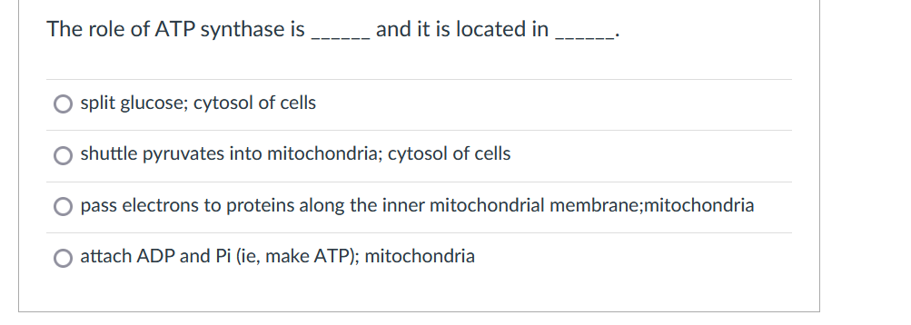 The role of ATP synthase is
and it is located in
split glucose; cytosol of cells
O shuttle pyruvates into mitochondria; cytosol of cells
pass electrons to proteins along the inner mitochondrial membrane;mitochondria
O attach ADP and Pi (ie, make ATP); mitochondria
