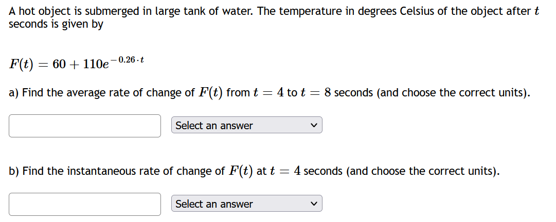 A hot object is submerged in large tank of water. The temperature in degrees Celsius of the object after t
seconds is given by
-0.26-t
F(t)
a) Find the average rate of change of F(t) from t = 4 to t = 8 seconds (and choose the correct units).
= 60+ 110e
Select an answer
b) Find the instantaneous rate of change of F(t) at t = 4 seconds (and choose the correct units).
Select an answer