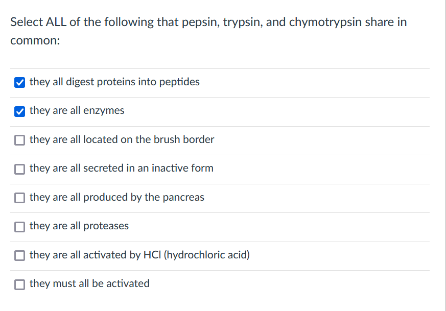 Select ALL of the following that pepsin, trypsin, and chymotrypsin share in
common:
V they all digest proteins into peptides
they are all enzymes
they are all located on the brush border
O they are all secreted in an inactive form
O they are all produced by the pancreas
O they are all proteases
they are all activated by HCI (hydrochloric acid)
O they must all be activated
