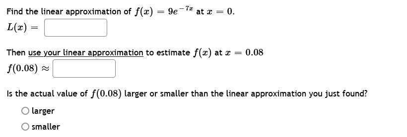 Find the linear approximation of f(x)
L(x)
=
=
-7z
9e at x = 0.
Then use your linear approximation to estimate f(x) at x = 0.08
f(0.08) ~
Is the actual value of f(0.08) larger or smaller than the linear approximation you just found?
larger
smaller